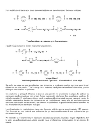 Pero también puede hacer otras cosas, como es reaccionar con otro dímero para formar un tetrámero:
o puede reaccionar con un trímero para formar un pentámero.
Haciendo las cosas aún más complicadas, esos tetrámeros y pentámeros pueden reaccionar para formar
oligómeros aún más grandes. Y así crecer y crecer hasta que los oligómeros sean lo suficientemente grandes
como para transformarse en polímeros.
En conclusión, la principal diferencia es ésta: en una reacción por crecimiento en etapas, las cadenas en
crecimiento pueden reaccionar entre sí para formar cadenas aún más largas. Esto es aplicable a cadenas de
todos los tamaños. El monómero o dímero puede reaccionar del mismo modo que una cadena de cientos de
unidades monoméricas. Pero en una polimerización por crecimiento de cadena, sólo los monómeros pueden
reaccionar con cadenas en crecimiento. Dos cadenas en crecimiento no pueden unirse como si se tratara de
una polimerización por crecimiento en etapas.
La polimerización por crecimiento en etapas para formar un poliéster, generó un subproducto: HCl gaseoso.
Esto, hará que se trate tanto de una polimerización por condensación como de una polimerización por
crecimiento en etapas.
Por otro lado, la polimerización por crecimiento de cadena del estireno, no produjo ningún subproducto. Por
lo tanto, una polimerización por adición también puede involucrar una polimerización por crecimiento de
cadena.
 