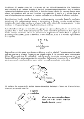 Se diferencia del bis-clorozirconoceno en el sentido que cada anillo ciclopentadienilo tiene fusionado un
anillo aromático de seis carbonos, mostrado en rojo. Este sistema de dos anillos formado a partir de un anillo
ciclopentadienilo fusionado con un anillo fenilo, se denomina ligando indenilo. Por otra parte, hay un puente
etileno, representado en azul, que une los anillos ciclopentadienilo, el superior y el inferior. Estas dos
características hacen de este compuesto, un excelente catalizador para la obtención de polímeros isotácticos.
Los voluminosos ligandos indenilo, dispuestos en posiciones opuestas como están, dirigen los monómeros
entrantes, así sólo pueden reaccionar cuando se encuentren en la dirección correcta, para dar polímeros
isotácticos. Ese puente etileno mantiene en su lugar a los dos anillos indenilo. Sin el puente, girarían y podrían
no situarse en el lugar correcto para dirigir la polimerización isotáctica.
Hemos hablado sobre lo que son los metalocenos y por qué son capaces de hacer polímeros con una tacticidad
específica. Pero no hemos dicho nada acerca de cómo ocurre realmente la polimerización. Para lograr que
nuestro complejo zirconoceno catalice una polimerización, lo primero que debemos hacer es agregar una
pizca de algo llamado MAO, que es la abreviatura de metil alumoxano, el cual es un polímero, cuya estructura
es la siguiente:
Es un polímero extraño porque posee átomos metálicos en su cadena principal. Pero estamos más interesados
en lo que hace que en lo que es. Coloquemos una pequeña porción de este compuesto (de un centésimo a un
décimo del porcentaje total del catalizador) y hará algo con los cloruros del zirconoceno, que son lo que
llamamos lábiles. Esto quiere decir que pueden desprenderse fácilmente del zirconoceno. Por lo tanto el MAO
puede reemplazarlos con algunos de sus grupos metilo y nos queda un catalizador similar a éste:
Sin embargo, los grupos metilo también pueden desprenderse fácilmente. Cuando uno de ellos lo hace,
obtenemos un complejo como éste:
 