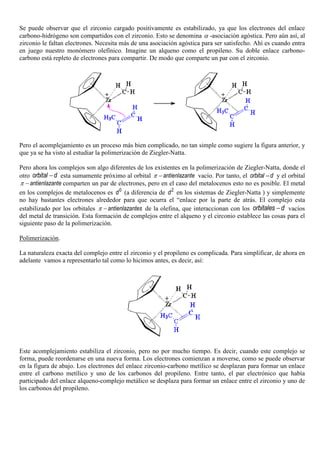 Se puede observar que el zirconio cargado positivamente es estabilizado, ya que los electrones del enlace
carbono-hidrógeno son compartidos con el zirconio. Esto se denomina α -asociación agóstica. Pero aún así, al
zirconio le faltan electrones. Necesita más de una asociación agóstica para ser satisfecho. Ahí es cuando entra
en juego nuestro monómero olefínico. Imagine un alqueno como el propileno. Su doble enlace carbono-
carbono está repleto de electrones para compartir. De modo que comparte un par con el zirconio.
Pero el acomplejamiento es un proceso más bien complicado, no tan simple como sugiere la figura anterior, y
que ya se ha visto al estudiar la polimerización de Ziegler-Natta.
Pero ahora los complejos son algo diferentes de los existentes en la polimerización de Ziegler-Natta, donde el
otro orbital d− esta sumamente próximo al orbital antienlazanteπ − vacío. Por tanto, el orbital d− y el orbital
antienlazanteπ − comparten un par de electrones, pero en el caso del metalocenos esto no es posible. El metal
en los complejos de metalocenos es 0
d (a diferencia de 2
d en los sistemas de Ziegler-Natta ) y simplemente
no hay bastantes electrones alrededor para que ocurra el “enlace por la parte de atrás. El complejo esta
estabilizado por los orbitales antienlazantesπ − de la olefina, que interaccionan con los orbitales d− vacíos
del metal de transición. Esta formación de complejos entre el alqueno y el circonio establece las cosas para el
siguiente paso de la polimerización.
Polimerización.
La naturaleza exacta del complejo entre el zirconio y el propileno es complicada. Para simplificar, de ahora en
adelante vamos a representarlo tal como lo hicimos antes, es decir, así:
Este acomplejamiento estabiliza el zirconio, pero no por mucho tiempo. Es decir, cuando este complejo se
forma, puede reordenarse en una nueva forma. Los electrones comienzan a moverse, como se puede observar
en la figura de abajo. Los electrones del enlace zirconio-carbono metílico se desplazan para formar un enlace
entre el carbono metílico y uno de los carbonos del propileno. Entre tanto, el par electrónico que había
participado del enlace alqueno-complejo metálico se desplaza para formar un enlace entre el zirconio y uno de
los carbonos del propileno.
 