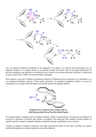 Así, un segundo monómero propileno se ha agregado a la cadena y se observa que terminamos con un
polímero isotáctico. Los grupos metilo se encuentran siempre del mismo lado de la cadena polimérica. El
próximo monómero que aparezca se coordinará con el zirconio en el mismo lado que el primero. La dirección
en que se aproximan, cambia con cada monómero agregado.
Pero entonces, ¿por qué se obtiene un polímero isotáctico? Fijémonos por un momento en el catalizador y en
un monómero propileno entrante. Como puede apreciarse, el monómero propileno siempre se acerca al
catalizador con su grupo metilo dirigido en el sentido opuesto del ligando indenilo.
Si el grupo metilo se dirigiera hacia el ligando indenilo, ambos se encontrarían, evitando que el propileno se
acercara lo suficiente al zirconio para formar el complejo. De modo que sólo cuando el metilo apunta en
sentido contrario respecto al ligando indenilo, el propileno puede acomplejarse con el zirconio.
Cuando se agrega el segundo monómero, éste debe aproximarse desde el otro lado y también sus grupos
metilo deben apuntar en sentido contrario a los anillos indenilo.
 
