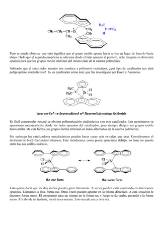 Pero se puede observar que esto significa que el grupo metilo apunte hacia arriba en lugar de hacerlo hacia
abajo. Dado que el segundo propileno se adiciona desde el lado opuesto al primero, debe dirigirse en dirección
opuesta para que los grupos metilo terminen del mismo lado de la cadena polimérica.
Sabiendo que el catalizador anterior nos conduce a polímeros isotácticos, ¿qué tipo de catalizador nos dará
polipropileno sindiotáctico? Es un catalizador como éste, que fue investigado por Ewen y Asanuma.
Es fácil comprender porqué se obtiene polimerización sindiotáctica con este catalizador. Los monómeros se
aproximan sucesivamente desde los lados opuestos del catalizador, pero siempre dirigen sus grupos metilo
hacia arriba. De esta forma, los grupos metilo terminan en lados alternados de la cadena polimérica.
Sin embargo los catalizadores metalocénicos pueden hacer cosas más extrañas que esas. Consideremos el
dicloruro de bis(2-fenilindenil)zirconio. Este metaloceno, como puede apreciarse debajo, no tiene un puente
entre los dos anillos indenilo.
Esto quiere decir que los dos anillos pueden girar libremente. A veces pueden estar apuntando en direcciones
opuestas. Llamamos a ésta, forma rac. Otras veces pueden apuntar en la misma dirección. A esta situación le
decimos forma meso. El compuesto pasa un tiempo en la forma rac y luego se da vuelta, pasando a la forma
meso. Al cabo de un instante, rotará nuevamente. Esto sucede una y otra vez.
 