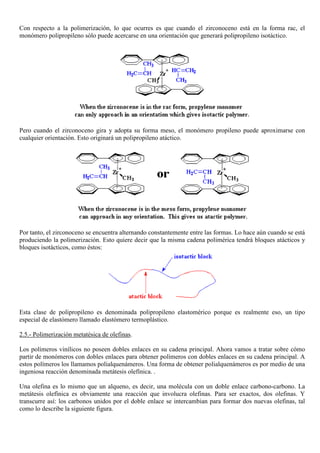 Con respecto a la polimerización, lo que ocurres es que cuando el zirconoceno está en la forma rac, el
monómero polipropileno sólo puede acercarse en una orientación que generará polipropileno isotáctico.
Pero cuando el zirconoceno gira y adopta su forma meso, el monómero propileno puede aproximarse con
cualquier orientación. Esto originará un polipropileno atáctico.
Por tanto, el zirconoceno se encuentra alternando constantemente entre las formas. Lo hace aún cuando se está
produciendo la polimerización. Esto quiere decir que la misma cadena polimérica tendrá bloques atácticos y
bloques isotácticos, como éstos:
Esta clase de polipropileno es denominada polipropileno elastomérico porque es realmente eso, un tipo
especial de elastómero llamado elastómero termoplástico.
2.5.- Polimerización metatésica de olefinas.
Los polímeros vinílicos no poseen dobles enlaces en su cadena principal. Ahora vamos a tratar sobre cómo
partir de monómeros con dobles enlaces para obtener polímeros con dobles enlaces en su cadena principal. A
estos polímeros los llamamos polialquenámeros. Una forma de obtener polialquenámeros es por medio de una
ingeniosa reacción denominada metátesis olefínica. .
Una olefina es lo mismo que un alqueno, es decir, una molécula con un doble enlace carbono-carbono. La
metátesis olefínica es obviamente una reacción que involucra olefinas. Para ser exactos, dos olefinas. Y
transcurre así: los carbonos unidos por el doble enlace se intercambian para formar dos nuevas olefinas, tal
como lo describe la siguiente figura.
 