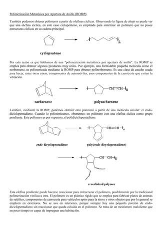 Polimerización Metatésica por Apertura de Anillo (ROMP).
También podemos obtener polímeros a partir de olefinas cíclicas. Observando la figura de abajo se puede ver
que una olefina cíclica, en este caso ciclopenteno, es empleada para sintetizar un polímero que no posee
estructuras cíclicas en su cadena principal.
Por esta razón es que hablamos de una "polimerización metatésica por apertura de anillo". La ROMP se
emplea para obtener algunos productos muy útiles. Por ejemplo, una formidable pequeña molécula como el
norborneno, es polimerizada mediante la ROMP para obtener polinorborneno. Es una clase de caucho usada
para hacer, entre otras cosas, componentes de automóviles, esos componentes de la carrocería que evitan la
vibración.
También, mediante la ROMP, podemos obtener otro polímero a partir de una molécula similar: el endo-
diciclopentadieno. Cuando lo polimerizamos, obtenemos un polímero con una olefina cíclica como grupo
pendiente. Este polímero es por supuesto, el polidiciclopentadieno.
Esta olefina pendiente puede hacerse reaccionar para entrecruzar el polímero, posiblemente por la tradicional
polimerización vinílica u otra. El polímero es un plástico rígido que se emplea para fabricar platos de antenas
de satélites, componentes de carrocería para vehículos aptos para la nieve y otros objetos que por lo general se
empleen en exteriores. No se usa en interiores, porque siempre hay una pequeña porción de endo-
diciclopentadieno sin reaccionar que queda ocluida en el polímero. Se trata de un monómero maloliente que
en poco tiempo es capaz de impregnar una habitación.
 