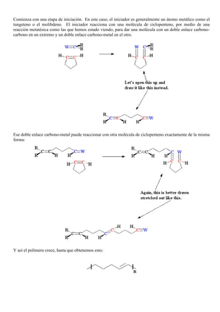 Comienza con una etapa de iniciación. En este caso, el iniciador es generalmente un átomo metálico como el
tungsteno o el molibdeno. El iniciador reacciona con una molécula de ciclopenteno, por medio de una
reacción metatésica como las que hemos estado viendo, para dar una molécula con un doble enlace carbono-
carbono en un extremo y un doble enlace carbono-metal en el otro.
Ese doble enlace carbono-metal puede reaccionar con otra molécula de ciclopenteno exactamente de la misma
forma:
Y así el polímero crece, hasta que obtenemos esto:
 