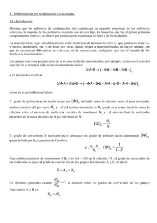 3.- Polimerización por condensación o escalonadas.
3.1.- Introducción.
Mientras que los polímeros de condensación sólo constituyen un pequeño porcentaje de los polímeros
sintéticos, la mayoría de los polímeros naturales son de este tipo. La baquelita, que fue el primer polímero
completamente sintético, se obtuvo por condensación escalonada de fenol y de formaldehído.
La reacción tiene lugar simultáneamente entre moléculas de monómero entre sí, que producen dímeros,
trímeros, tetrámeros, etc. y de éstas con otras, dando origen a macromoléculas de mayor tamaño, sin
que se encuentren diferencias en cinéticas, ni de mecanismos, cualquiera que sea el tamaño de las
moléculas reaccionantes.
Los grupos reactivos pueden estar en la misma molécula (aminoácidos, por ejemplo, como en el caso del
«nylon» 6) y entonces sólo existe un monómero único:
( )3 n
nA B A B A B A B→ − − − −i i i i
o en moléculas distintas:
( )3 3 n
nA A nB B A A B B A A B B A A B B+ → − − − − − −i i i i i i i i
como en el polietilentereftalato.
El grado de polimerización medio numérico ( )N
dp definido como la relación entre el peso molecular
medio numérico del polímero NM y el del residuo monomérico 0M puede expresarse también como la
relación entre el número de moléculas iniciales de monómero 0N y el número final de moléculas
presentes en la masa después de la polimerización N :
( ) 0
N
N
dp
N
=
El grado de conversión X necesario para conseguir un grado de polimerización determinado ( )N
dp
queda definido por las ecuaciones de Carothers:
0
0
N N
X
N
−
= , ( )
1
1N
dp
X
=
−
Para polimerizaciones de monómeros AB, o de AA + BB en la relación 1/1, el grado de conversión de
las moléculas es igual al grado de conversión de los grupos funcionales A y B, es decir:
A BX X X= =
En términos generales cuando
0
0
AA
BB
N
r
N
= , la relación entre los grados de conversión de los grupos
funcionales A y B es:
B AX rX=
 