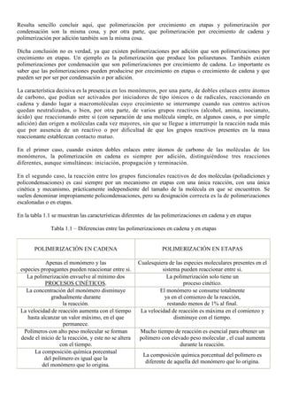 Resulta sencillo concluir aquí, que polimerización por crecimiento en etapas y polimerización por
condensación son la misma cosa, y por otra parte, que polimerización por crecimiento de cadena y
polimerización por adición también son la misma cosa.
Dicha conclusión no es verdad, ya que existen polimerizaciones por adición que son polimerizaciones por
crecimiento en etapas. Un ejemplo es la polimerización que produce los poliuretanos. También existen
polimerizaciones por condensación que son polimerizaciones por crecimiento de cadena. Lo importante es
saber que las polimerizaciones pueden producirse por crecimiento en etapas o crecimiento de cadena y que
pueden ser por ser por condensación o por adición.
La característica decisiva es la presencia en los monómeros, por una parte, de dobles enlaces entre átomos
de carbono, que podían ser activados por iniciadores de tipo iónicos o de radicales, reaccionando en
cadena y dando lugar a macromoléculas cuyo crecimiento se interrumpe cuando sus centros activos
quedan neutralizados, o bien, por otra parte, de varios grupos reactivos (alcohol, amina, isocianato,
ácido) que reaccionando entre sí (con separación de una molécula simple, en algunos casos, o por simple
adición) dan origen a moléculas cada vez mayores, sin que se llegue a interrumpir la reacción nada más
que por ausencia de un reactivo o por dificultad de que los grupos reactivos presentes en la masa
reaccionante establezcan contacto mutuo.
En el primer caso, cuando existen dobles enlaces entre átomos de carbono de las moléculas de los
monómeros, la polimerización en cadena es siempre por adición, distinguiéndose tres reacciones
diferentes, aunque simultáneas: iniciación, propagación y terminación.
En el segundo caso, la reacción entre los grupos funcionales reactivos de dos moléculas (poliadiciones y
policondensaciones) es casi siempre por un mecanismo en etapas con una única reacción, con una única
cinética y mecanismo, prácticamente independiente del tamaño de la molécula en que se encuentren. Se
suelen denominar impropiamente policondensaciones, pero su designación correcta es la de polimerizaciones
escalonadas o en etapas.
En la tabla 1.1 se muestran las características diferentes de las polimerizaciones en cadena y en etapas
Tabla 1.1 – Diferencias entre las polimerizaciones en cadena y en etapas
POLIMERIZACIÓN EN CADENA POLIMERIZACIÓN EN ETAPAS
Apenas el monómero y las
especies propagantes pueden reaccionar entre si.
Cualesquiera de las especies moleculares presentes en el
sistema pueden reaccionar entre si.
La polimerización envuelve al mínimo dos
PROCESOS CINÉTICOS.
La polimerización solo tiene un
proceso cinético.
La concentración del monómero disminuye
gradualmente durante
la reacción.
El monómero se consume totalmente
ya en el comienzo de la reacción,
restando menos de 1% al final.
La velocidad de reacción aumenta con el tiempo
hasta alcanzar un valor máximo, en el que
permanece.
La velocidad de reacción es máxima en el comienzo y
disminuye con el tiempo.
Polímeros con alto peso molecular se forman
desde el inicio de la reacción, y este no se altera
con el tiempo.
Mucho tiempo de reacción es esencial para obtener un
polímero con elevado peso molecular , el cual aumenta
durante la reacción.
La composición química porcentual
del polímero es igual que la
del monómero que lo origina.
La composición química porcentual del polímero es
diferente de aquella del monómero que lo origina.
 