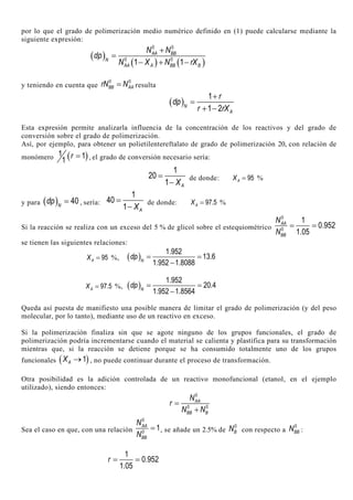 por lo que el grado de polimerización medio numérico definido en (1) puede calcularse mediante la
siguiente expresión:
( )
( ) ( )
0 0
0 0
1 1
AA BB
N
AA A BB B
N N
dp
N X N rX
+
=
− + −
y teniendo en cuenta que
0 0
BB AArN N= resulta
( )
1
1 2N
A
r
dp
r rX
+
=
+ −
Esta expresión permite analizarla influencia de la concentración de los reactivos y del grado de
conversión sobre el grado de polimerización.
Así, por ejemplo, para obtener un polietilentereftalato de grado de polimerización 20, con relación de
monómero ( )1 1
1
r = , el grado de conversión necesario sería:
1
20
1 AX
=
−
de donde: 95AX = %
y para ( ) 40N
dp = , sería:
1
40
1 AX
=
−
de donde: 97.5AX = %
Si la reacción se realiza con un exceso del 5 % de glicol sobre el estequiométrico
0
0
1
0.952
1.05
AA
BB
N
N
= =
se tienen las siguientes relaciones:
95AX = %, ( )
1.952
13.6
1.952 1.8088N
dp = =
−
97.5AX = %, ( )
1.952
20.4
1.952 1.8564N
dp = =
−
Queda así puesta de manifiesto una posible manera de limitar el grado de polimerización (y del peso
molecular, por lo tanto), mediante uso de un reactivo en exceso.
Si la polimerización finaliza sin que se agote ninguno de los grupos funcionales, el grado de
polimerización podría incrementarse cuando el material se calienta y plastifica para su transformación
mientras que, si la reacción se detiene porque se ha consumido totalmente uno de los grupos
funcionales ( )1AX → , no puede continuar durante el proceso de transformación.
Otra posibilidad es la adición controlada de un reactivo monofuncional (etanol, en el ejemplo
utilizado), siendo entonces:
0
0 0
AA
BB B
N
r
N N
=
+
Sea el caso en que, con una relación
0
0
1AA
BB
N
N
= , se añade un 2.5% de
0
BN con respecto a
0
BBN :
1
0.952
1.05
r = =
 