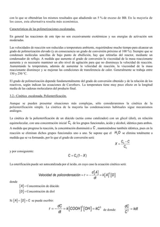 con lo que se obtendrían los mismos resultados que añadiendo un 5 % de exceso de BB. En la mayoría de
los casos, esta alternativa resulta más económica.
Características de las polimerizaciones escalonadas.
En general las reacciones de este tipo no son excesivamente exotérmicas y sus energías de activación son
moderadas.
Las velocidades de reacción son reducidas a temperatura ambiente, requiriéndose mucho tiempo para alcanzar un
grado de polimerización elevado (y en consecuencia un grado de conversión próximo al 100 %). Siempre que se
condensen moléculas sencillas de bajo punto de ebullición, hay que retirarlas del reactor, mediante un
condensador de reflujo. A medida que aumenta el grado de conversión la viscosidad de la masa reaccionante
aumenta y es necesario mantener un alto nivel de agitación para que no disminuya la velocidad de reacción.
Aumentando la temperatura, además de aumentar la velocidad de reacción, la viscosidad de la masa
reaccionante disminuye y se mejoran las condiciones de transferencia de calor. Generalmente se trabaja entre
150 y 250 °C.
El grado de polimerización depende fundamentalmente del grado de conversión obtenido y de la relación de los
reactivos, según indican las ecuaciones de Carothers. La temperatura tiene muy poco efecto en la longitud
media de las cadenas moleculares del producto final.
3.2.- Cinética escalonada. Poliesterificación.
Aunque se pueden presentar situaciones más complejas, sólo consideraremos la cinética de la
poliesterificación simple. La cinética de la mayoría las condensaciones habituales sigue mecanismos
análogos.
La cinética de la poliesterificación de un diácido (actúa como catalizador) con un glicol (diol), en relación
equimolecular, con una concentración inicial 0C de los grupos funcionales, ácido y alcohol, idéntica para ambos.
A medida que progresa la reacción, la concentración disminuirá a C , manteniéndose también idéntica, pues en la
reacción se eliminan dichos grupos funcionales uno a uno. Se supone que el 2H O se elimina totalmente a
medida que se va formando, por lo que el grado de conversión será:
0
0
C C
X
C
−
=
y por consiguiente:
0 (1 )C C X= −
La esterificación puede ser autocatalizada por el ácido, en cuyo caso la ecuación cinética será:
[ ]
[ ] [ ]
2d A
Velocidad de policondensación r k A D
dt
= = − =
donde
[ ]A = Concentración de diácido
[ ]D = Concentración de diol
Si [ ]A = [ ]D C= se puede escribir:
[ ] [ ]
2 3dC
r k COOH OH kC
dt
= − = = de donde: 3
dC
kdt
C
=
 