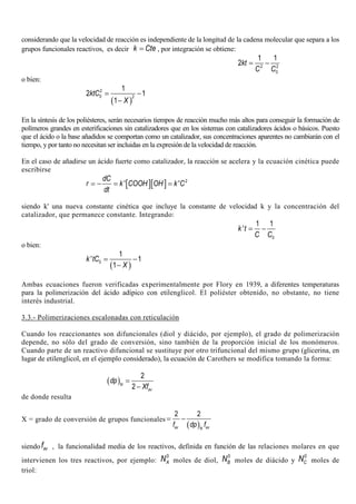 considerando que la velocidad de reacción es independiente de la longitud de la cadena molecular que separa a los
grupos funcionales reactivos, es decir k Cte= , por integración se obtiene:
2 2
0
1 1
2kt
C C
= −
o bien:
( )
2
0 2
1
2 1
1
ktC
X
= −
−
En la síntesis de los poliésteres, serán necesarios tiempos de reacción mucho más altos para conseguir la formación de
polímeros grandes en esterificaciones sin catalizadores que en los sistemas con catalizadores ácidos o básicos. Puesto
que el ácido o la base añadidos se comportan como un catalizador, sus concentraciones aparentes no cambiarán con el
tiempo, y por tanto no necesitan ser incluidas en la expresión de la velocidad de reacción.
En el caso de añadirse un ácido fuerte como catalizador, la reacción se acelera y la ecuación cinética puede
escribirse
[ ][ ] 2
' '
dC
r k COOH OH k C
dt
= − = =
siendo k' una nueva constante cinética que incluye la constante de velocidad k y la concentración del
catalizador, que permanece constante. Integrando:
0
1 1
'k t
C C
= −
o bien:
( )0
1
' 1
1
k tC
X
= −
−
Ambas ecuaciones fueron verificadas experimentalmente por Flory en 1939, a diferentes temperaturas
para la polimerización del ácido adípico con etilenglicol. El poliéster obtenido, no obstante, no tiene
interés industrial.
3.3.- Polimerizaciones escalonadas con reticulación
Cuando los reaccionantes son difuncionales (diol y diácido, por ejemplo), el grado de polimerización
depende, no sólo del grado de conversión, sino también de la proporción inicial de los monómeros.
Cuando parte de un reactivo difuncional se sustituye por otro trifuncional del mismo grupo (glicerina, en
lugar de etilenglicol, en el ejemplo considerado), la ecuación de Carothers se modifica tomando la forma:
( )
2
2N
av
dp
Xf
=
−
de donde resulta
X = grado de conversión de grupos funcionales
( )
2 2
av avN
f dp f
= −
siendo avf , la funcionalidad media de los reactivos, definida en función de las relaciones molares en que
intervienen los tres reactivos, por ejemplo:
0
AN moles de diol,
0
BN moles de diácido y
0
CN moles de
triol:
 