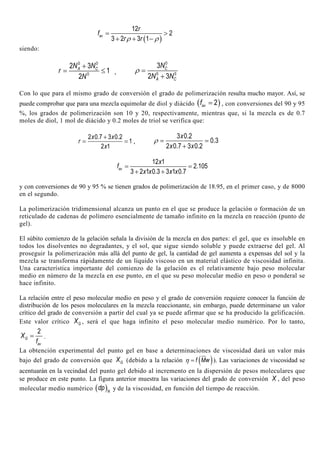 ( )
12
2
3 2 3 1
av
r
f
r rρ ρ
= >
+ + −
siendo:
0 0
0
2 3
1
2
A CN N
r
N
+
= ≤ ,
0
0 0
3
2 3
C
A C
N
N N
ρ =
+
Con lo que para el mismo grado de conversión el grado de polimerización resulta mucho mayor. Así, se
puede comprobar que para una mezcla equimolar de diol y diácido ( )2avf = , con conversiones del 90 y 95
%, los grados de polimerización son 10 y 20, respectivamente, mientras que, si la mezcla es de 0.7
moles de diol, 1 mol de diácido y 0.2 moles de triol se verifica que:
2 0.7 3 0.2
1
2 1
x x
r
x
+
= = ,
3 0.2
0.3
2 0.7 3 0.2
x
x x
ρ = =
+
12 1
2.105
3 2 1 0.3 3 1 0.7
av
x
f
x x x x
= =
+ +
y con conversiones de 90 y 95 % se tienen grados de polimerización de 18.95, en el primer caso, y de 8000
en el segundo.
La polimerización tridimensional alcanza un punto en el que se produce la gelación o formación de un
reticulado de cadenas de polímero esencialmente de tamaño infinito en la mezcla en reacción (punto de
gel).
El súbito comienzo de la gelación señala la división de la mezcla en dos partes: el gel, que es insoluble en
todos los disolventes no degradantes, y el sol, que sigue siendo soluble y puede extraerse del gel. Al
proseguir la polimerización más allá del punto de gel, la cantidad de gel aumenta a expensas del sol y la
mezcla se transforma rápidamente de un líquido viscoso en un material elástico de viscosidad infinita.
Una característica importante del comienzo de la gelación es el relativamente bajo peso molecular
medio en número de la mezcla en ese punto, en el que su peso molecular medio en peso o ponderal se
hace infinito.
La relación entre el peso molecular medio en peso y el grado de conversión requiere conocer la función de
distribución de los pesos moleculares en la mezcla reaccionante, sin embargo, puede determinarse un valor
crítico del grado de conversión a partir del cual ya se puede afirmar que se ha producido la gelificación.
Este valor crítico GX , será el que haga infinito el peso molecular medio numérico. Por lo tanto,
2
G
av
X
f
= .
La obtención experimental del punto gel en base a determinaciones de viscosidad dará un valor más
bajo del grado de conversión que GX (debido a la relación ( )f Mwη = ). Las variaciones de viscosidad se
acentuarán en la vecindad del punto gel debido al incremento en la dispersión de pesos moleculares que
se produce en este punto. La figura anterior muestra las variaciones del grado de conversión X , del peso
molecular medio numérico ( )N
dp y de la viscosidad, en función del tiempo de reacción.
 