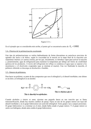 Figura 3.3.1.-
En el ejemplo que se consideraba más arriba, el punto gel se encontraría antes de 0.9502GX =
3.4.- Práctica de la polimerización escalonada.
Este tipo de polimerizaciones se realiza habitualmente de forma discontinua en autoclaves provistos de
agitador (de ancla o de hélice, según la viscosidad de la mezcla en la etapa final de la reacción) con
serpentines internos y/o camisa externa, por los que, inicialmente, se introduce vapor para activar la reacción
y, posteriormente, agua de refrigeración para mantener la temperatura por debajo del límite de estabilidad
química de los productos. A través del refrigerante de reflujo se condensa el agua (que se separa) y los
monómeros y el disolvente evaporados (que se retornan al reactor). Una vez finalizada la reacción, el
polímero obtenido se descarga en disolución o fundido.
3.5.- Síntesis de poliésteres.
Para hacer un poliéster, se parte de dos compuestos que son el etilenglicol y el dimetil tereftalato, este último
es un éster y el etilenglicol es un alcohol.
Cuando alcoholes y ésteres se unen, ejecutan una pequeña danza en una reacción que se llama
transesterificación, donde hay muchos cambios de pareja. Fíjese en uno de los grupos metoxi (en rojo) del
dimetil tereftalato y en el grupo hidroxietoxi (en azul) del etilenglicol. Estos grupos van a canjear posiciones.
El grupo hidroxietoxi va a terminar en el éster, donde había estado el grupo metoxi. Y el grupo metoxi se
unirá a un hidrógeno, donde antes estaba el grupo hidroxietoxi.
 