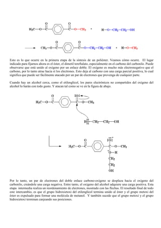 Esto es lo que ocurre en la primera etapa de la síntesis de un poliéster. Veamos cómo ocurre. El lugar
indicado para fijarnos ahora es el éster, el dimetil tereftalato, especialmente en el carbono del carbonilo. Puede
observarse que está unido al oxígeno por un enlace doble. El oxígeno es mucho más electronegativo que el
carbono, por lo tanto atrae hacia sí los electrones. Esto deja al carbono con una carga parcial positiva, lo cual
significa que puede ser fácilmente atacado por un par de electrones que provenga de cualquier parte.
Cuando hay un alcohol cerca, como el etilenglicol, los pares electrónicos no compartidos del oxígeno del
alcohol lo harán con todo gusto. Y atacan tal como se ve en la figura de abajo.
Por lo tanto, un par de electrones del doble enlace carbono-oxígeno se desplaza hacia el oxígeno del
carbonilo, creándole una carga negativa. Entre tanto, el oxígeno del alcohol adquiere una carga positiva. Esta
etapa intermedia realiza un reordenamiento de electrones, mostrado con las flechas. El resultado final de todo
este intercambio, es que el grupo hidroxietoxi del etilenglicol termina unido al éster y el grupo metoxi del
éster es expulsado para formar una molécula de metanol. Y también sucede que el grupo metoxi y el grupo
hidroxietoxi terminan canjeando sus posiciones.
 
