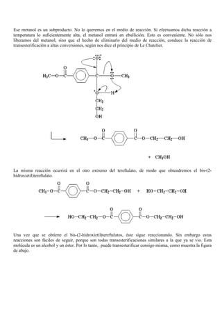 Ese metanol es un subproducto. No lo queremos en el medio de reacción. Si efectuamos dicha reacción a
temperatura lo suficientemente alta, el metanol entrará en ebullición. Esto es conveniente. No sólo nos
liberamos del metanol, sino que el hecho de eliminarlo del medio de reacción, conduce la reacción de
transesterificación a altas conversiones, según nos dice el principio de Le Chatelier.
La misma reacción ocurrirá en el otro extremo del tereftalato, de modo que obtendremos el bis-(2-
hidroxietil)tereftalato.
Una vez que se obtiene el bis-(2-hidroxietil)tereftalatos, éste sigue reaccionando. Sin embargo estas
reacciones son fáciles de seguir, porque son todas transesterificaciones similares a la que ya se vio. Esta
molécula es un alcohol y un éster. Por lo tanto, puede transesterificar consigo misma, como muestra la figura
de abajo.
 