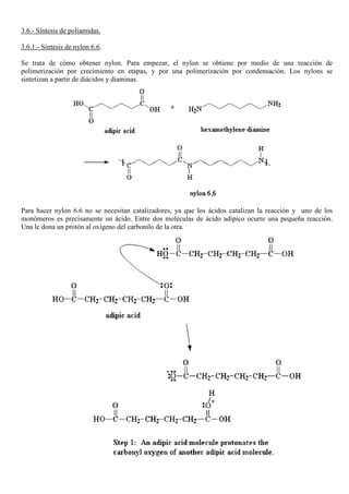 3.6.- Síntesis de poliamidas.
3.6.1.- Síntesis de nylon 6.6.
Se trata de cómo obtener nylon. Para empezar, el nylon se obtiene por medio de una reacción de
polimerización por crecimiento en etapas, y por una polimerización por condensación. Los nylons se
sintetizan a partir de diácidos y diaminas.
Para hacer nylon 6.6 no se necesitan catalizadores, ya que los ácidos catalizan la reacción y uno de los
monómeros es precisamente un ácido. Entre dos moléculas de ácido adípico ocurre una pequeña reacción.
Una le dona un protón al oxígeno del carbonilo de la otra.
 