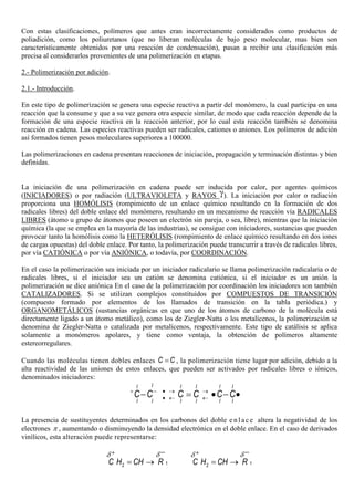 Con estas clasificaciones, polímeros que antes eran incorrectamente considerados como productos de
poliadición, como los poliuretanos (que no liberan moléculas de bajo peso molecular, mas bien son
característicamente obtenidos por una reacción de condensación), pasan a recibir una clasificación más
precisa al considerarlos provenientes de una polimerización en etapas.
2.- Polimerización por adición.
2.1.- Introducción.
En este tipo de polimerización se genera una especie reactiva a partir del monómero, la cual participa en una
reacción que la consume y que a su vez genera otra especie similar, de modo que cada reacción depende de la
formación de una especie reactiva en la reacción anterior, por lo cual esta reacción también se denomina
reacción en cadena. Las especies reactivas pueden ser radicales, cationes o aniones. Los polímeros de adición
así formados tienen pesos moleculares superiores a 100000.
Las polimerizaciones en cadena presentan reacciones de iniciación, propagación y terminación distintas y bien
definidas.
La iniciación de una polimerización en cadena puede ser inducida por calor, por agentes químicos
(INICIADORES) o por radiación (ULTRAVIOLETA y RAYOS ). La iniciación por calor o radiación
proporciona una HOMÓLISIS (rompimiento de un enlace químico resultando en la formación de dos
radicales libres) del doble enlace del monómero, resultando en un mecanismo de reacción vía RADICALES
LIBRES (átomo u grupo de átomos que poseen un electrón sin pareja, o sea, libre), mientras que la iniciación
química (la que se emplea en la mayoría de las industrias), se consigue con iniciadores, sustancias que pueden
provocar tanto la homólisis como la HETERÓLISIS (rompimiento de enlace químico resultando en dos iones
de cargas opuestas) del doble enlace. Por tanto, la polimerización puede transcurrir a través de radicales libres,
por vía CATIÓNICA o por vía ANIÓNICA, o todavía, por COORDINACIÓN.
En el caso la polimerización sea iniciada por un iniciador radicalario se llama polimerización radicalaria o de
radicales libres, si el iniciador sea un catión se denomina catiónica, si el iniciador es un anión la
polimerización se dice aniónica En el caso de la polimerización por coordinación los iniciadores son también
CATALIZADORES. Si se utilizan complejos constituidos por COMPUESTOS DE TRANSICIÓN
(compuesto formado por elementos de los llamados de transición en la tabla periódica.) y
ORGANOMETÁLICOS (sustancias orgánicas en que uno de los átomos de carbono de la molécula está
directamente ligado a un átomo metálico), como los de Ziegler-Natta o los metalícenos, la polimerización se
denomina de Ziegler-Natta o catalizada por metalícenos, respectivamente. Este tipo de catálisis se aplica
solamente a monómeros apolares, y tiene como ventaja, la obtención de polímeros altamente
estereorregulares.
Cuando las moléculas tienen dobles enlaces C C= , la polimerización tiene lugar por adición, debido a la
alta reactividad de las uniones de estos enlaces, que pueden ser activados por radicales libres o iónicos,
denominados iniciadores:
II I I I I
I I I I I I
C C C C C C+ − • → →
• ← ←− = • − •
La presencia de sustituyentes determinados en los carbonos del doble e n l ace altera la negatividad de los
electrones π , aumentando o disminuyendo la densidad electrónica en el doble enlace. En el caso de derivados
vinílicos, esta alteración puede representarse:
12C H CH R
δ δ+ −
= → 12C H CH R
δ δ+ −
= →
 
