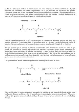 El dímero, si lo desea, también puede reaccionar con otros dímeros para formar un tetrámero. O puede
reaccionar con un trímero para formar un pentámero y a su vez reaccionar con oligómeros más grandes.
Finalmente, cuando esto sucede, los dímeros se transforman en trímeros, tetrámeros y oligómeros más grandes
y estos oligómeros reaccionan entre sí para formar oligómeros aún más grandes. Esto sigue así hasta que se
hacen lo suficientemente grandes como para ser considerados polímeros.
Para que las moléculas crezcan lo suficiente como para ser consideradas polímeros, tenemos que hacer esta
reacción bajo vacío. En este caso, todo el subproducto agua se evaporará y será eliminado del medio de
reacción. Debemos deshacernos del agua debido a una pequeña regla llamada Principio de Le Chatelier.
Hay que recordar que la reacción no necesita un catalizador ácido para llevarse a cabo. La razón es que
cuando nos acercamos al final de la polimerización, donde no hay muchos grupos ácidos remanentes para
comportarse como catalizadores, la reacción aún prosigue. Es decir, la amina puede reaccionar con los ácidos
carboxílicos no protonados. Si no fuera así, no se podría obtener nylon 6.6 de alto peso molecular sin un
catalizador externo, ya que la reacción se detendría a conversiones más altas, cuando no haya suficientes
grupos ácidos para actuar como catalizadores.
Los nylons también pueden obtenerse a partir de una diamina y un dicloruro de ácido:
Esta reacción sigue el mismo mecanismo, pero aquí sí se necesita agregar trazas de ácido que actúen como
catalizador. (Cuando se obtiene nylon de la otra forma, el ácido adípico actúa como catalizador). Además, se
produce HCl gaseoso como subproducto, en lugar de agua. Si desea ver una animación de este método, haga
clic aquí.
 