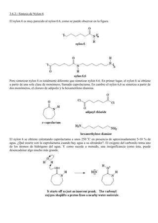 3.6.2.- Síntesis de Nylon-6
El nylon 6 es muy parecido al nylon 6.6, como se puede observar en la figura.
Pero sintetizar nylon 6 es totalmente diferente que sintetizar nylon 6.6. En primer lugar, el nylon 6 se obtiene
a partir de una sola clase de monómero, llamado caprolactama. En cambio el nylon 6,6 se sintetiza a partir de
dos monómeros, el cloruro de adipoilo y la hexametileno diamina.
El nylon 6 se obtiene calentando caprolactama a unos 250 o
C en presencia de aproximadamente 5-10 % de
agua. ¿Qué ocurre con la caprolactama cuando hay agua a su alrededor?. El oxígeno del carbonilo toma uno
de los átomos de hidrógeno del agua. Y como sucede a menudo, una insignificancia como ésta, puede
desencadenar algo mucho más grande.
 