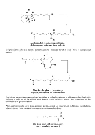 Ese grupo carboxilato en el extremo de la molécula va a merodear por ahí y se va a robar el hidrógeno del
alcohol.
Esto origina un nuevo grupo carbonilo en la mitad de la molécula y regenera el ácido carboxílico. Nadie sabe
realmente el orden de los dos últimos pasos. Podrían ocurrir en sentido inverso. Sólo se sabe que los dos
ocurren antes de que todo termine.
Ahora que tenemos otra vez el ácido, es seguro que reaccionará con otra avarienta molécula de caprolactama,
y luego con otra y otra, hasta que obtengamos largas cadenas de nylon 6.
 