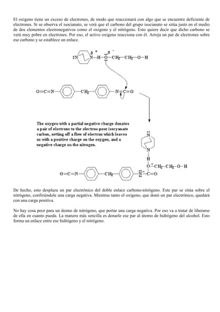 El oxígeno tiene un exceso de electrones, de modo que reaccionará con algo que se encuentre deficiente de
electrones. Si se observa el isocianato, se verá que el carbono del grupo isocianato se sitúa justo en el medio
de dos elementos electronegativos como el oxígeno y el nitrógeno. Esto quiere decir que dicho carbono se
verá muy pobre en electrones. Por eso, el activo oxígeno reacciona con él. Arroja un par de electrones sobre
ese carbono y se establece un enlace.
De hecho, esto desplaza un par electrónico del doble enlace carbono-nitrógeno. Este par se sitúa sobre el
nitrógeno, confiriéndole una carga negativa. Mientras tanto el oxígeno, que donó un par electrónico, quedará
con una carga positiva.
No hay cosa peor para un átomo de nitrógeno, que portar una carga negativa. Por eso va a tratar de liberarse
de ella en cuanto pueda. La manera más sencilla es donarle ese par al átomo de hidrógeno del alcohol. Esto
forma un enlace entre ese hidrógeno y el nitrógeno.
 