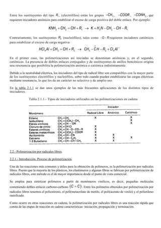 Entre los sustituyentes del tipo 1R , (electrófilos) están los grupos 3CH− , COOR− , 2CONH− , que
requieren iniciadores aniónicos para estabilizar el exceso de carga positiva del doble enlace. Por ejemplo:
2 2 1 2 2 1KNH CH CH R K H N CH CH R+ = + → + − − −
Contrariamente, los sustituyentes 2R (nucleófilos), tales como O R− − requieren inciadores catiónicos
para estabilizar el exceso de carga negativa:
4 2 2 3 2 4HCl Al CH CH R CH CH R Cl Al
+
−
+ = + → − − +
En el primer caso, las polimerizaciones así iniciadas se denominan aniónicas y, en el segundo,
catiónicas. La presencia de dobles enlaces conjugados y de sustituyentes de anillos bencénicos origina
una resonancia que posibilita la polimerización aniónica o catiónica indistintamente.
Debido a la neutralidad eléctrica, los iniciadores del tipo de radical libre son compatibles con la mayor parte
de los sustituyentes electrófilos y nucleófilos, sobre todo cuando pueden estabilizarse las cargas eléctricas
mediante resonancia, lo que les da un carácter no selectivo y de amplio uso.
En la tabla 2.1.1 se dan unos ejemplos de las más frecuentes aplicaciones de los distintos tipos de
iniciadores.
Tabla 2.1.1.- Tipos de iniciadores utilizados en las polimerizaciones en cadena
2.2.- Polimerización por radicales libres.
2.2.1.- Introducción. Proceso de polimerización.
Una de las reacciones más comunes y útiles para la obtención de polímeros, es la polimerización por radicales
libres. Puesto que la mayoría de los plásticos, los elastómeros y algunas fibras se fabrican por polimerización de
radicales libres, este método es el de mayor importancia desde el punto de vista comercial.
Se emplea para sintetizar polímeros a partir de monómeros vinílicos, es decir, pequeñas moléculas
conteniendo dobles enlaces carbono-carbono ( )C C= . Entre los polímeros obtenidos por polimerización por
radicales libres tenemos el poliestireno, el poli(metacrilato de metilo, el poli(acetato de vinilo) y el polietileno
ramificado.
Como ocurre en otras reacciones en cadena, la polimerización por radicales libres es una reacción rápida que
consta de las etapas de reacción en cadena características: iniciación, propagación y terminación.
 