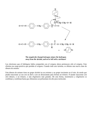 Los electrones que el hidrógeno había compartido con el oxígeno ahora pertenecen sólo al oxígeno. Esto
elimina esa carga positiva que portaba el oxígeno. Cuando todo esto termina, se obtiene una nueva clase de
dímero de uretano.
Este dímero de uretano tiene un grupo alcohol en un extremo y un grupo isocianato en el otro, de modo que
puede reaccionar ya sea con un diol o con un diisocianato para formar un trímero. O puede reaccionar con
otro dímero, o un trímero, o aún oligómeros más grandes. De esta forma, monómeros y oligómeros se
combinan y combinan hasta que obtenemos un poliuretano de alto peso molecular.
 