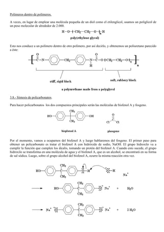 Polímeros dentro de polímeros.
A veces, en lugar de emplear una molécula pequeña de un diol como el etilenglicol, usamos un poliglicol de
un peso molecular de alrededor de 2.000.
Esto nos conduce a un polímero dentro de otro polímero, por así decirlo, y obtenemos un poliuretano parecido
a éste:
3.8.- Síntesis de policarbonatos.
Para hacer policarbonatos los dos compuestos principales serán las moléculas de bisfenol A y fosgeno.
Por el momento, vamos a ocuparnos del bisfenol A y luego hablaremos del fosgeno. El primer paso para
obtener un policarbonato es tratar el bisfenol A con hidróxido de sodio, NaOH. El grupo hidroxilo va a
cumplir la función que cumplen los álcalis, tomando un protón del bisfenol A. Cuando esto sucede, el grupo
hidroxilo se transforma en una molécula de agua y el bisfenol A, que es un alcohol, se encontrará en su forma
de sal sódica. Luego, sobre el grupo alcohol del bisfenol A, ocurre la misma reacción otra vez.
 