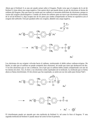 Ahora que el bisfenol A es una sal, puede actuar sobre el fosgeno. Puede verse que el oxígeno de la sal de
bisfenol A tiene ahora una carga negativa. Esto quiere decir que puede donar un par de electrones al átomo de
carbono del fosgeno. Hay que tener en cuenta que ese carbono se encuentra deficiente de electrones, porque es
vecino del oxígeno electronegativo. Cuando ese átomo de carbono gana un nuevo par electrónico proveniente
de la sal de bisfenol A, deja escapar uno de los pares que estaba compartiendo en forma no equitativa con el
oxígeno del carbonilo. Este par quedará sobre ese oxígeno, dándole una carga negativa.
Los electrones de ese oxígeno volverán hacia el carbono, restituyendo el doble enlace carbono-oxígeno. De
hecho, se sabe que el carbono no puede compartir diez electrones, de modo que tiene que deshacerse de dos.
Y los dos electrones que se van a embarcar, son el par que el carbono había estado compartiendo con uno de
los átomos de cloro. Así, el cloro y sus electrones serán expulsados de la molécula. La molécula que se forma
ahora se llama cloroformato. El ión cloruro que fue expulsado, se unirá con ese ión sodio para formar NaCl.
El cloroformato puede ser atacado por otra molécula de bisfenol A, tal como lo hizo el fosgeno. Y una
segunda molécula de bisfenol A puede atacar tal como lo hizo la primera.
 