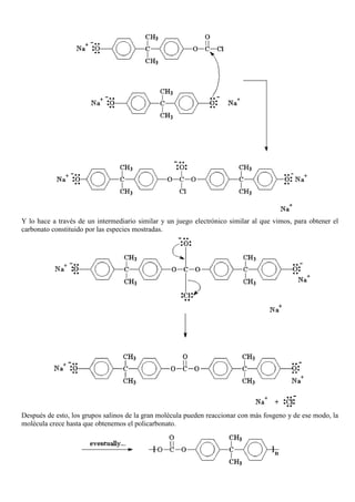 Y lo hace a través de un intermediario similar y un juego electrónico similar al que vimos, para obtener el
carbonato constituido por las especies mostradas.
Después de esto, los grupos salinos de la gran molécula pueden reaccionar con más fosgeno y de ese modo, la
molécula crece hasta que obtenemos el policarbonato.
 