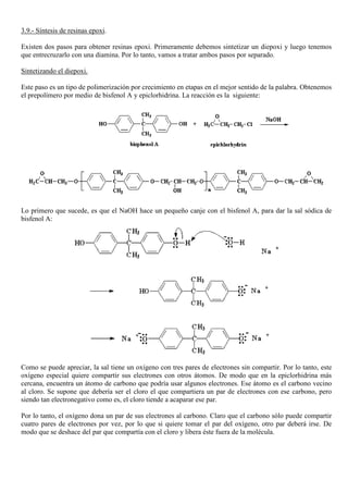 3.9.- Síntesis de resinas epoxi.
Existen dos pasos para obtener resinas epoxi. Primeramente debemos sintetizar un diepoxi y luego tenemos
que entrecruzarlo con una diamina. Por lo tanto, vamos a tratar ambos pasos por separado.
Sintetizando el diepoxi.
Este paso es un tipo de polimerización por crecimiento en etapas en el mejor sentido de la palabra. Obtenemos
el prepolímero por medio de bisfenol A y epiclorhidrina. La reacción es la siguiente:
Lo primero que sucede, es que el NaOH hace un pequeño canje con el bisfenol A, para dar la sal sódica de
bisfenol A:
Como se puede apreciar, la sal tiene un oxígeno con tres pares de electrones sin compartir. Por lo tanto, este
oxígeno especial quiere compartir sus electrones con otros átomos. De modo que en la epiclorhidrina más
cercana, encuentra un átomo de carbono que podría usar algunos electrones. Ese átomo es el carbono vecino
al cloro. Se supone que debería ser el cloro el que compartiera un par de electrones con ese carbono, pero
siendo tan electronegativo como es, el cloro tiende a acaparar ese par.
Por lo tanto, el oxígeno dona un par de sus electrones al carbono. Claro que el carbono sólo puede compartir
cuatro pares de electrones por vez, por lo que si quiere tomar el par del oxígeno, otro par deberá irse. De
modo que se deshace del par que compartía con el cloro y libera éste fuera de la molécula.
 