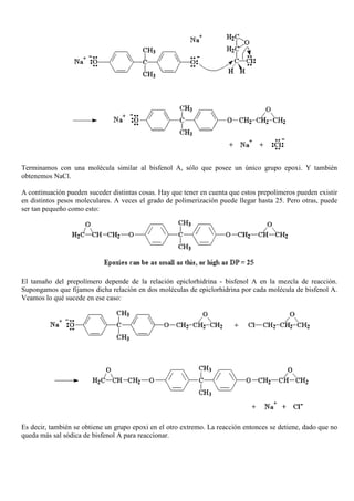 Terminamos con una molécula similar al bisfenol A, sólo que posee un único grupo epoxi. Y también
obtenemos NaCl.
A continuación pueden suceder distintas cosas. Hay que tener en cuenta que estos prepolímeros pueden existir
en distintos pesos moleculares. A veces el grado de polimerización puede llegar hasta 25. Pero otras, puede
ser tan pequeño como esto:
El tamaño del prepolímero depende de la relación epiclorhidrina - bisfenol A en la mezcla de reacción.
Supongamos que fijamos dicha relación en dos moléculas de epiclorhidrina por cada molécula de bisfenol A.
Veamos lo qué sucede en ese caso:
Es decir, también se obtiene un grupo epoxi en el otro extremo. La reacción entonces se detiene, dado que no
queda más sal sódica de bisfenol A para reaccionar.
 