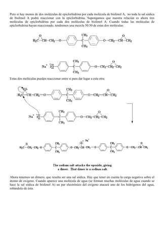 Pero si hay menos de dos moléculas de epiclorhidrina por cada molécula de bisfenol A, no toda la sal sódica
de bisfenol A podrá reaccionar con la epiclorhidrina. Supongamos que nuestra relación es ahora tres
moléculas de epiclorhidrina por cada dos moléculas de bisfenol A. Cuando todas las moléculas de
epiclorhidrina hayan reaccionado, tendremos una mezcla 50:50 de estas dos moléculas:
Estas dos moléculas pueden reaccionar entre sí para dar lugar a esta otra:
Ahora tenemos un dímero, que resulta ser una sal sódica. Hay que tener en cuenta la carga negativa sobre el
átomo de oxígeno. Cuando aparece una molécula de agua (se forman muchas moléculas de agua cuando se
hace la sal sódica de bisfenol A) un par electrónico del oxígeno atacará uno de los hidrógenos del agua,
robándolo de ésta.
 