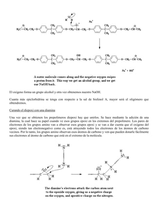 El oxígeno forma un grupo alcohol y otra vez obtenemos nuestro NaOH.
Cuanta más epiclorhidrina se tenga con respecto a la sal de bisfenol A, mayor será el oligómero que
obtendremos.
Curando el diepoxi con una diamina
Una vez que se obtienen los prepolímeros diepoxi hay que unirlos. Se hace mediante la adición de una
diamina, la cual hace su papel cuando ve esos grupos epoxi en los extremos del prepolímero. Los pares de
electrones de los grupos amino van a observar esos grupos epoxi y se van a dar cuenta que el oxígeno del
epoxi, siendo tan electronegativo como es, está atrayendo todos los electrones de los átomos de carbono
vecinos. Por lo tanto, los grupos amino observan esos átomos de carbono y ven que pueden donarle fácilmente
sus electrones al átomo de carbono que está en el extremo de la molécula.
 