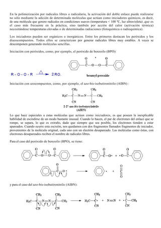 En la polimerización por radicales libres o radicalaria, la activación del doble enlace puede realizarse
no sólo mediante la adición de determinada moléculas que actúan como iniciadores químicos, es decir,
de una molécula que genere radicales en condiciones suaves (temperatura < 100 ºC, luz ultravioleta) ,que es
el caso más frecuente en la práctica, sino también por acción del calor (activación térmica)
necesitándose temperaturas elevadas o de determinadas radiaciones (fotoquímica o radioquímica).
Los iniciadores pueden ser orgánicos o inorgánicos. Entre los primeros destacan los peróxidos y los
diazocompuestos. Todos ellos se caracterizan por generar radicales libres muy estables. A veces se
descomponen generando moléculas sencillas.
Iniciación con peróxidos, como, por ejemplo, el peróxido de benzoilo (BPO):
Iniciación con azocompuestos, como, por ejemplo, el azo-bis-isobutironitrilo (AIBN) :
Lo que hace especiales a estas moléculas que actúan como iniciadores, es que poseen la inexplicable
habilidad de escindirse de un modo bastante inusual. Cuando lo hacen, el par de electrones del enlace que se
rompe, se separa, lo que es extraño, dado que siempre que sea posible, los electrones tienden a estar
apareados. Cuando ocurre esta escisión, nos quedamos con dos fragmentos llamados fragmentos de iniciador,
provenientes de la molécula original, cada uno con un electrón desapareado. Las moléculas como éstas, con
electrones desapareados reciben el nombre de radicales libres.
Para el caso del peróxido de benzoilo (BPO), se tiene:
y para el caso del azo-bis-isobutironitrilo (AIBN):
 