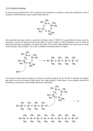 3.10.- Síntesis de siliconas.
Se trata de hacer polisiloxanos. Por lo general, estos polímeros se obtienen a partir de monómeros como el
octametil ciclotetrasiloxano, que se puede representar así.
Esta molécula hace algo curioso en presencia de bases como el NaOH. Un grupo hidroxilo dona un par de
electrones a uno de los átomos de silicio del anillo, el cual lo acepta. El único problema es que el silicio ya
tiene ocho electrones compartidos. No puede tener diez. Por lo tanto, debe deshacerse de un par, que es el que
forma el enlace silicio-oxígeno. Así, el par se desplaza totalmente hacia el oxígeno.
Esto rompe el enlace entre el oxígeno y el silicio y el anillo ya deja de ser tal. Se abre. Y además, ese oxígeno
que ganó ese par de electrones, ahora posee una carga negativa. Puede atacar a una segunda molécula de
monómero, exactamente como el hidróxido atacó a la primera.
 