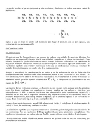 Lo anterior conduce a que se agrega más y más monómero y finalmente, se obtiene una nueva cadena de
polisiloxano.
Debido a que se abren los anillos del monómero para hacer el polímero, ésta es por supuesto, una
polimerización por apertura de anillo.
4.- Copolimerización.
4.1.-Introducción.
Al contrario que los homopolímeros, que constan de cadenas con unidades de repetición idénticas, los
copolímeros son macromoléculas con más de una unidad de repetición en la misma macromolécula. Estas
unidades de repetición pueden distribuirse de manera aleatoria o alternada en la cadena. Los copolímeros de
bloque son polímeros lineales que constan de secuencias largas de unidades de repetición en la cadena. Los
copolímeros injertados son polímeros ramificados en los que las ramificaciones constan de secuencias de
unidades de repetición que no son iguales a las de la cadena principal.
Aunque el mecanismo de copolimerización se parece al de la polimerización con un único reactivo
(homopolimerización), las reactividades de los monómeros pueden diferir cuando se usa más de uno. Los
copolímeros se pueden obtener por reacciones escalonadas o por polimerización en cadena de radicales. Es
importante resaltar que si las especies reactantes son 1M y 2M , la composición del copolímero no es una
mezcla de [ ] [ ]1 2n n
M M+ .
La mayoría de los polímeros naturales son homopolímeros en gran parte, aunque tanto las proteínas
como los ácidos nucleicos son copolímeros. Aunque muchos de los polímeros sintéticos son
homopolímeros, el SBR, el caucho sintético de uso más extendido, es un copolímero de estireno (S) y
butadieno (B). El ABS, que es un plástico también de muy amplia utilización, es un copolímero o mezcla de
polímeros de acrilonitrilo, butadieno y estireno. El Spancex, que es una fibra especial, es un copolímero de
bloque de un poliuretano rígido y de un poliéster flexible.
Los copolímeros más importantes son el SBR, el caucho de butilo, el poli(cloruro de vinilo-co-acetato de
vinilo), el Saran, los ionómeros y las fibras de Acrilan.
Los copolímeros injertados y de bloque se diferencian de las mezclas, pero tienen propiedades de cada uno de
los componentes. Así, los copolímeros de bloque pueden utilizarse como elastómeros termoplásticos y los
copolímeros injertados con una cadena principal flexible, pueden utilizarse como plásticos de alto impacto.
Los copolímeros de bloque e injertados pueden obtenerse por polimerización de reacción en cadena y por
polimerización escalonada.
 