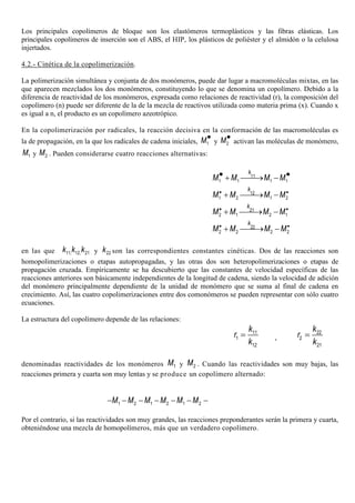 Los principales copolímeros de bloque son los elastómeros termoplásticos y las fibras elásticas. Los
principales copolímeros de inserción son el ABS, el HIP, los plásticos de poliéster y el almidón o la celulosa
injertados.
4.2.- Cinética de la copolimerización.
La polimerización simultánea y conjunta de dos monómeros, puede dar lugar a macromoléculas mixtas, en las
que aparecen mezclados los dos monómeros, constituyendo lo que se denomina un copolímero. Debido a la
diferencia de reactividad de los monómeros, expresada como relaciones de reactividad (r), la composición del
copolímero (n) puede ser diferente de la de la mezcla de reactivos utilizada como materia prima (x). Cuando x
es igual a n, el producto es un copolímero azeotrópico.
En la copolimerización por radicales, la reacción decisiva en la conformación de las macromoléculas es
la de propagación, en la que los radicales de cadena iniciales, 1M•
y 2M•
activan las moléculas de monómero,
1M y 2M . Pueden considerarse cuatro reacciones alternativas:
1 1 1 1
11
k
M M M M• •+ → −
1 2 1 2
12
k
M M M M• •
+ → −
2 1 2 1
21
k
M M M M• •
+ → −
2 2 2 2
22
k
M M M M• •
+ → −
en las que 11, 12, 21k k k y 22k son las correspondientes constantes cinéticas. Dos de las reacciones son
homopolimerizaciones o etapas autopropagadas, y las otras dos son heteropolimerizaciones o etapas de
propagación cruzada. Empíricamente se ha descubierto que las constantes de velocidad específicas de las
reacciones anteriores son básicamente independientes de la longitud de cadena, siendo la velocidad de adición
del monómero principalmente dependiente de la unidad de monómero que se suma al final de cadena en
crecimiento. Así, las cuatro copolimerizaciones entre dos comonómeros se pueden representar con sólo cuatro
ecuaciones.
La estructura del copolímero depende de las relaciones:
11
1
12
k
r
k
= ,
22
2
21
k
r
k
=
denominadas reactividades de los monómeros 1M y 2M . Cuando las reactividades son muy bajas, las
reacciones primera y cuarta son muy lentas y se produce un copolímero alternado:
1 2 1 2 1 2M M M M M M− − − − − − −
Por el contrario, si las reactividades son muy grandes, las reacciones preponderantes serán la primera y cuarta,
obteniéndose una mezcla de homopolímeros, más que un verdadero copolímero.
 