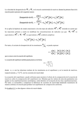 La velocidad de desaparición de 1M y 2M en la mezcla suministrada de reactivos durante las primeras fases de la
reacción puede expresarse de la siguiente manera:
[ ]
[ ] [ ]1
1 11 1 1 21 2 1
d M
Desaparición de M k M M k M M
dt
• •   = − = +   
[ ]
[ ] [ ]2
2 22 2 2 12 1 2
d M
Desaparición de M k M M k M M
dt
• •   = − = +   
Si se aplica la hipótesis de estado estacionario a los dos tipos de radicales 1M•
y 2M•
teniendo en cuenta que
las reacciones primera y cuarta no modifican las concentraciones de radicales (ya que 2 1M M•− es
equivalente a 1M•
y 1 2M M•− es equivalente a 2M•
), deberá cumplirse:
[ ] [ ]12 1 2 21 2 1k M M k M M• •   =   
Por tanto, el cociente de desaparición de los monómeros 1
2
M
M
se puede expresar:
[ ]
[ ]
[ ] [ ] [ ]( )
[ ] [ ] [ ]( )
1 1 1 21
2 2 1 2 2
M r M Md M
n
d M M M r M
+
= =
+
queseconocecomo la ecuación del copolímero.
La ecuación del copolímero también puedeponerseenla forma:
1
2
1
1
r x
n
r
x
+
=
 +  
 
donde n y x son las relaciones molares de los monómeros en el copolímero y en la mezcla de reactivos,
respectivamente, y 1 2r y r son los cocientes de reactividad.
La ecuación del copolímero puede utilizarse para mostrar el efecto de la composición de la mezcla de
reactivos sobre la composición del copolímero (n). Mientras que los valores de estos dos parámetros son
iguales en las copolimerizaciones azeotrópicas, serán distintos en la mayoría de las otras copolimerizaciones.
Por tanto, se acostumbra a compensar la diferencia de cocientes de reactividad añadiendo monómeros de
manera continua a la mezcla para producir así copolímeros de composición uniforme.
En la tabla 4.2.1 se dan algunos valores de reactividades.
 
