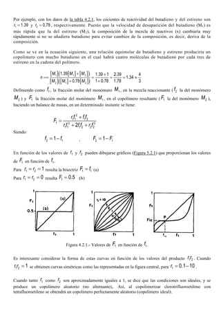 Por ejemplo, con los datos de la tabla 4.2.1, los cocientes de reactividad del butadieno y del estireno son
1 1.39r = y 2 0.78r = , respectivamente. Puesto que la velocidad de desaparición del butadieno (M1) es
más rápida que la del estireno (M2), la composición de la mezcla de reactivos (x) cambiaría muy
rápidamente si no se añadiera butadieno para evitar cambios de la composición, es decir, deriva de la
composición.
Como se ve en la ecuación siguiente, una relación equimolar de butadieno y estireno produciría un
copolímero con mucho butadieno en el cual habrá cuatro moléculas de butadieno por cada tres de
estireno en la cadena del polímero.
[ ] [ ] [ ]( )
[ ] [ ] [ ]( )
1 1 2
2 1 2
1.39 1.39 1 2.39 4
1.34
1 0.78 1.78 30.78
M M M
n
M M M
+ +
== = = = ≈
++
Definiendo como 1f , la fracción molar del monómero 1M , en la mezcla reaccionante ( 2f la del monómero
2M ) y 1F la fracción molar del monómero 1M , en el copolímero resultante ( 1F la del monómero 2M ),
haciendo un balance de masas, en un determinado instante se tiene:
2
1 1 1 2
1 2 2
1 1 1 2 2 22
r f f f
F
r f f f r f
+
=
+ +
Siendo:
2 11f f= − , 2 11F F= −
En función de los valores de 1r y 2r pueden dibujarse gráficos (Figura 5.2.1) que proporcionan los valores
de 1F en función de 1f .
Para 1 2 1r r= = resulta la bisectriz 1 1F f= (a)
Para 1 2 0r r= = resulta 1 0.5F = (b)
Figura 4.2.1.- Valores de 1F en función de 1f .
Es interesante considerar la forma de estas curvas en función de los valores del producto 1 2r r . Cuando
1 2 1r r = se obtienen curvas simétricas como las representadas en la figura central, para 1 0.1 10r = − .
Cuando tanto 1r como 2r son aproximadamente iguales a 1, se dice que las condiciones son ideales, y se
produce un copolímero aleatorio (no alternante),. Así, al copolimerizar clorotrifluoroetileno con
tetrafluoroetileno se obtendrá un copolímero perfectamente aleatorio (copolímero ideal).
 