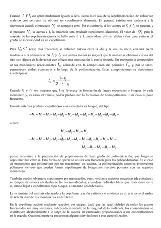 Cuando 1 2r y r son aproximadamente iguales a cero, como es el caso de la copolimerización de anhídrido
maleico con estireno, se obtiene un copolímero alternante. En general, existirá una tendencia a la
alternancia cuando el producto 1 2r r se acerque a cero. Por el contrario, si los valores de 1 2r y r se parecen, y
el producto 1 2r r se acerca a 1, la tendencia será producir copolímeros aleatorios. El valor de 1 2r r para la
mayoría de las copolimerizaciones se halla entre 0 y 1, pudiéndose utilizar dicho valor para estimar el
grado de aleatoriedad en un copolímero.
Para 1 2 1r r < (caso más frecuente) se obtienen curvas entre la «b» y la «a», es decir, con una cierta
tendencia a la alternancia. Si 1r y 2r son ambas menor (o mayor) que la unidad se obtienen curvas del
tipo «c» (figura de la derecha) que ofrecen una intersección P, con la bisectriz. En este punto la composición
de los monómeros reaccionantes 1cf coincide con la composición del polímero 1cF y, por lo tanto,
permanecen ambas constantes a lo largo de la polimerización. Estas composiciones se denominan
azeotrópicas:
2
1
1 2
1
2
c
r
f
r r
−
=
− −
Cuando 1r y 2r son mayores que 1 se favorece la formación de largas secuencias o bloques de cada
monómero y, en casos extremos, podría predominar la formación de homopolímeros. Este caso es poco
frecuente.
Cuando interesa producir copolímeros con estructura en bloque, del tipo:
1 1 1 1 2 2 2 2 2 1 1 1M M M M M M M M M M M M− − − − − − − − − − − − −
o bien:
2 2 2 2M M M M− − −
11 1 1 1 1 1 1 1 1 1 1
I
I
M M M M M M M M M M M M− − − − − − − − − − − − −
2 2 2 2 2M M M M M− − − −
puede recurrirse a la preparación de prepolímeros de bajo grado de polimerización, que luego se
copolimerizan entre sí. Esta forma de operar se utiliza con frecuencia para los policondensados. En el caso
de monómeros que polimerizan por un mecanismo en cadena, la polimerización aniónica proporciona
polímeros «vivos» que pueden formar copolímeros de bloque por reacción posterior con un segundo
monómero.
También pueden obtenerse copolímeros por masticación, pues, mediante acciones mecánicas (de cortadura),
se rompen los enlaces covalentes de las macromoléculas, creándose radicales libres que reaccionan entre
sí, dando lugar a copolímeros tipo bloque, altamente desordenados.
La extensión del análisis efectuado a la copolimerización catiónica o aniónica es directa pero el orden
de reactividad de los monómeros es diferente.
En la copolimerización mediante reacción por etapas, dado que las reactividades de todos los grupos
funcionales son muy similares, independientemente de la longitud de la molécula, los comonómeros se
distribuyen aleatoriamente a lo largo de la cadena en cantidades proporcionales a sus concentraciones
en la mezcla. Ocasionalmente se encuentran algunas desviaciones a esta generalización.
 