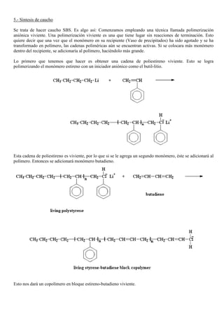 5.- Síntesis de caucho
Se trata de hacer caucho SBS. Es algo así: Comenzamos empleando una técnica llamada polimerización
aniónica viviente. Una polimerización viviente es una que tiene lugar sin reacciones de terminación. Esto
quiere decir que una vez que el monómero en su recipiente (Vaso de precipitados) ha sido agotado y se ha
transformado en polímero, las cadenas poliméricas aún se encuentran activas. Si se colocara más monómero
dentro del recipiente, se adicionaría al polímero, haciéndolo más grande.
Lo primero que tenemos que hacer es obtener una cadena de poliestireno viviente. Esto se logra
polimerizando el monómero estireno con un iniciador aniónico como el butil-litio.
Esta cadena de poliestireno es viviente, por lo que si se le agrega un segundo monómero, éste se adicionará al
polímero. Entonces se adicionará monómero butadieno.
Esto nos dará un copolímero en bloque estireno-butadieno viviente.
 