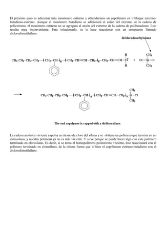 El próximo paso es adicionar más monómero estireno y obtendremos un copolímero en tribloque estireno-
butadieno-estireno. Aunque el monómero butadieno se adicionará al anión del extremo de la cadena de
poliestireno, el monómero estireno no se agregará al anión del extremo de la cadena de polibutadieno. Esto
resulta muy inconveniente. Para solucionarlo, se le hace reaccionar con un compuesto llamado
diclorodimetilsilano.
La cadena aniónica viviente expulsa un átomo de cloro del silano y se obtiene un polímero que termina en un
clorosilano, y nuestro polímero ya no es más viviente. Y sirve porque se puede hacer algo con este polímero
terminado en clorosilano. Es decir, si se toma el homopolímero poliestireno viviente, éste reaccionará con el
polímero terminado en clorosilano, de la misma forma que lo hizo el copolímero estireno-butadieno con el
diclorodimetilsilano.
 