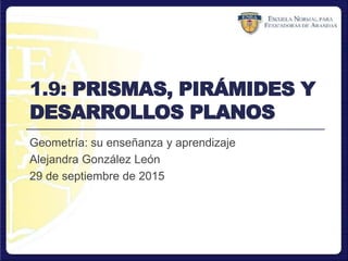 1.9: PRISMAS, PIRÁMIDES Y
DESARROLLOS PLANOS
Geometría: su enseñanza y aprendizaje
Alejandra González León
29 de septiembre de 2015
 