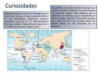 Curiosidades
Dende principios do século XV, Portugal buscou
unha nova ruta cara a India bordeando África.
Os reis portugueses organizaron diversas
expedicións con este fin. En 1488 Bartolomé
Días logrou doblar o Cabo de Buena Esperanza e
en 1498 Vasco de Gama chegou á India.
Os casteláns, en cambio, decidiron navegar cara
o oeste, cruzando o Atlántico. Era unha empresa
moi arriscada: ninguén deles souberon que se
adentraran no Atlántico, que se consideraba un
océano temible. Ademáis, moita xente pensaba
que a Terra era chá e que, ao final, caíase nun
terrible abismo ou eras devorado por un
monstruo.
Os casteláns, en cambio, decidiron navegar cara
o oeste, cruzando o Atlántico. Era unha empresa
moi arriscada: ninguén deles souberon que se
adentraran no Atlántico, que se consideraba un
océano temible. Ademáis, moita xente pensaba
que a Terra era chá e que, ao final, caíase nun
terrible abismo ou eras devorado por un
monstruo.
 