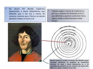 • No século XVI Nicolás Copérnico
desenvolveu a teoría heliocéntrica que
defendía que o Sol era o centro do
universo, mentras que a Tierra e os demás
planetas xiraban en torno a él.
• A Igrexa negou a teoría de Copérnico e,
por iso, o sistema de Ptolomeo (II d.C.)
que defendía a posición central da Terra,
seguiu sendo o oficial durante moito
tempo.
Nicolás Copérnico estudou os escritos dos filósofos gregos
buscando referencias ao problema do mevemento
terrestre. En canto á teoría heliocéntrica en sí foi
concebida por primeira vez por Aristarco de Samos (310-
230 a. C.), a quen o nombra na súa obra.
 