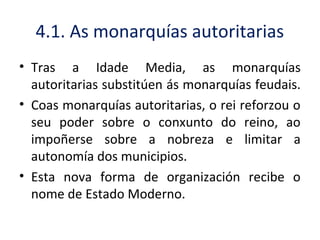 4.1. As monarquías autoritarias
• Tras a Idade Media, as monarquías
autoritarias substitúen ás monarquías feudais.
• Coas monarquías autoritarias, o rei reforzou o
seu poder sobre o conxunto do reino, ao
impoñerse sobre a nobreza e limitar a
autonomía dos municipios.
• Esta nova forma de organización recibe o
nome de Estado Moderno.
 