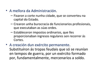 • A mellora da Administración.
– Fixaron a corte nunha cidade, que se converteu na
capital do Estado.
– Crearon unha burocracia de funcionarios profesionais,
que executaban as súas ordes.
– Estableceron impostos ordinarios, que lles
proporcionaban ingresos regulares sen recorrer ás
Cortes.
• A creación dun exército permanente.
Substituíron ás tropas feudais que só se reunían
en tempos de guerra, por un exército formado
por, fundamentalmente, mercenarios a soldo.
 