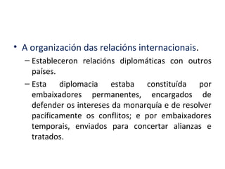 • A organización das relacións internacionais.
– Estableceron relacións diplomáticas con outros
países.
– Esta diplomacia estaba constituída por
embaixadores permanentes, encargados de
defender os intereses da monarquía e de resolver
pacíficamente os conflitos; e por embaixadores
temporais, enviados para concertar alianzas e
tratados.
 