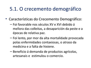 • Características do Crecemento Demográfico:
– Foi favorable nos séculos XV e XVI debido á
mellora das colleitas, a desaparición da peste e a
épocas de relativa paz.
– Foi lento, por mor da alta mortalidade provocada
polas enfermidades contaxiosas, o atraso da
medicina e a falta de hixiene.
– Beneficio á demanda de productos agrícolas,
artesanais e estimulou o comercio.
5.1. O crecemento demográfico
 