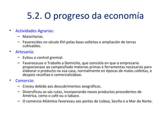 5.2. O progreso da economía
• Actividades Agrarias:
– Maioritarias.
– Favorecidas no século XVI polas boas colleitas e ampliación de terras
cultivables.
• Artesanía:
– Evitou o control gremial.
– Favoreceuse o Traballo a Domicilio, que consistía en que o empresario
propocionase ao campesiñado materias primas e ferramentas necesarias para
elaborar o producto na súa casa, normalmente en épocas de malas colleitas, e
despois recollíao e comercializábao.
• Comercio:
– Creceu debido aos descubrimentos xeográficos.
– Diversificou as sás rutas, incorporando novos productos procedentes de
América, como o café ou o tabaco.
– O comercio Atlántico favoreceu aos portos de Lisboa, Sevilla e o Mar do Norte.
 