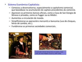 El mercader alemán Georg Gisze en Londres, hacia
1532, por Hans Holbein el joven (c.1497-1543)
• Sistema Económico Capitalista:
– Comezou a desenvolverse, especialmente o capitalismo comercial,
que baseábase na acumulación de capitais procedentes do comercio.
– Aparecen os primeiros bancos oficiais, como a Casa de San Giorgio de
Xénova e privados, como os Fugger ou os Médici.
– Aumentou a circulación de moeda.
– Simplificáronse as operacións mercantís e bancarias (uso de cheques,
letras de cambio, etc.).
– Fundáronse as primeiras sociedades comerciais.
 